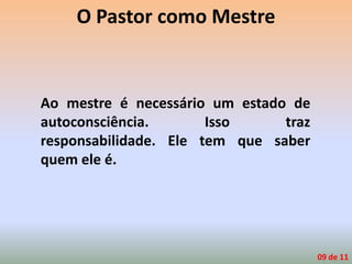 O Pastor como Mestre
Ao mestre é necessário um estado de
autoconsciência. Isso traz
responsabilidade. Ele tem que saber
quem ele é.
09 de 11
 