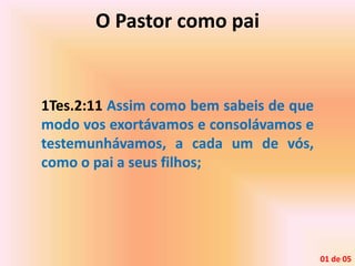 O Pastor como pai
1Tes.2:11 Assim como bem sabeis de que
modo vos exortávamos e consolávamos e
testemunhávamos, a cada um de vós,
como o pai a seus filhos;
01 de 05
 