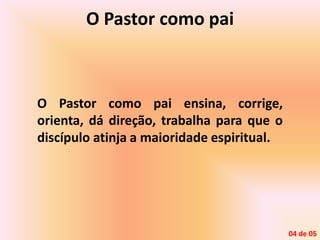 O Pastor como pai
O Pastor como pai ensina, corrige,
orienta, dá direção, trabalha para que o
discípulo atinja a maioridade espiritual.
04 de 05
 