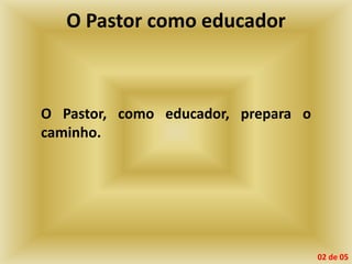O Pastor como educador
O Pastor, como educador, prepara o
caminho.
02 de 05
 