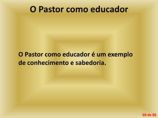 O Pastor como educador
O Pastor como educador é um exemplo
de conhecimento e sabedoria.
03 de 05
 