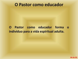 O Pastor como educador
O Pastor como educador forma o
indivíduo para a vida espiritual adulta.
04 de 05
 