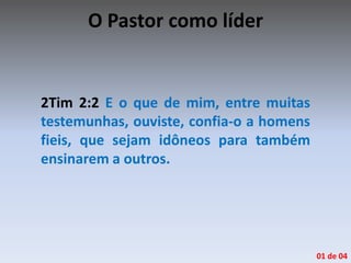 O Pastor como líder
2Tim 2:2 E o que de mim, entre muitas
testemunhas, ouviste, confia-o a homens
fieis, que sejam idôneos para também
ensinarem a outros.
01 de 04
 