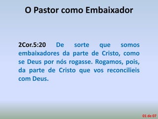 O Pastor como Embaixador
2Cor.5:20 De sorte que somos
embaixadores da parte de Cristo, como
se Deus por nós rogasse. Rogamos, pois,
da parte de Cristo que vos reconcilieis
com Deus.
01 de 07
 