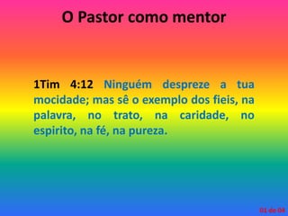 O Pastor como mentor
1Tim 4:12 Ninguém despreze a tua
mocidade; mas sê o exemplo dos fieis, na
palavra, no trato, na caridade, no
espirito, na fé, na pureza.
01 de 04
 
