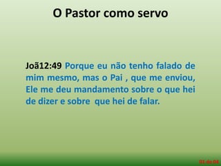 O Pastor como servo
Joã12:49 Porque eu não tenho falado de
mim mesmo, mas o Pai , que me enviou,
Ele me deu mandamento sobre o que hei
de dizer e sobre que hei de falar.
01 de 04
 