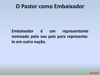 O Pastor como Embaixador
Embaixador é um representante
nomeado pelo seu país para representa-
lo em outra nação.
02 de 07
 