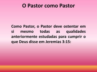 O Pastor como Pastor
Como Pastor, o Pastor deve ostentar em
si mesmo todas as qualidades
anteriormente estudadas para cumprir o
que Deus disse em Jeremias 3:15:
 