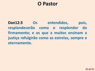 Dan12:3 Os entendidos, pois,
resplandecerão como o resplendor do
firmamento; e os que a muitos ensinam a
justiça refulgirão como as estrelas, sempre e
eternamente.
O Pastor
01 de 07
 