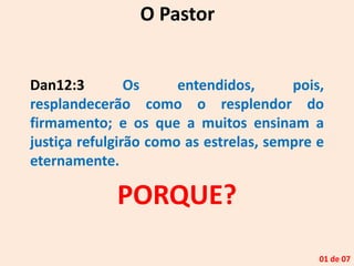 Dan12:3 Os entendidos, pois,
resplandecerão como o resplendor do
firmamento; e os que a muitos ensinam a
justiça refulgirão como as estrelas, sempre e
eternamente.
O Pastor
01 de 07
PORQUE?
 