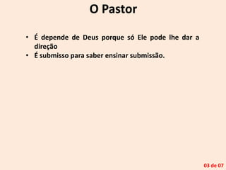 O Pastor
• É depende de Deus porque só Ele pode lhe dar a
direção
• É submisso para saber ensinar submissão.
03 de 07
 