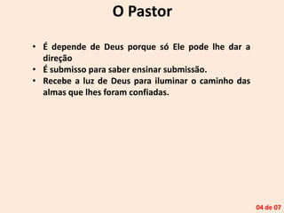 O Pastor
• É depende de Deus porque só Ele pode lhe dar a
direção
• É submisso para saber ensinar submissão.
• Recebe a luz de Deus para iluminar o caminho das
almas que lhes foram confiadas.
04 de 07
 