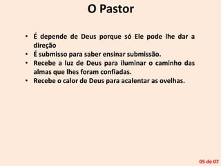 O Pastor
• É depende de Deus porque só Ele pode lhe dar a
direção
• É submisso para saber ensinar submissão.
• Recebe a luz de Deus para iluminar o caminho das
almas que lhes foram confiadas.
• Recebe o calor de Deus para acalentar as ovelhas.
05 de 07
 