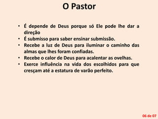 O Pastor
• É depende de Deus porque só Ele pode lhe dar a
direção
• É submisso para saber ensinar submissão.
• Recebe a luz de Deus para iluminar o caminho das
almas que lhes foram confiadas.
• Recebe o calor de Deus para acalentar as ovelhas.
• Exerce influência na vida dos escolhidos para que
cresçam até a estatura de varão perfeito.
06 de 07
 