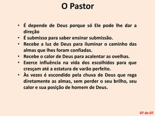 O Pastor
• É depende de Deus porque só Ele pode lhe dar a
direção
• É submisso para saber ensinar submissão.
• Recebe a luz de Deus para iluminar o caminho das
almas que lhes foram confiadas.
• Recebe o calor de Deus para acalentar as ovelhas.
• Exerce influência na vida dos escolhidos para que
cresçam até a estatura de varão perfeito.
• Às vezes é escondido pela chuva de Deus que rega
diretamente as almas, sem perder o seu brilho, seu
calor e sua posição de homem de Deus.
07 de 07
 