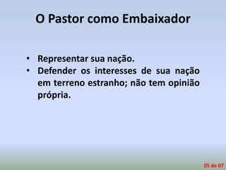 O Pastor como Embaixador
• Representar sua nação.
• Defender os interesses de sua nação
em terreno estranho; não tem opinião
própria.
05 de 07
 