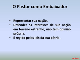 O Pastor como Embaixador
• Representar sua nação.
• Defender os interesses de sua nação
em terreno estranho; não tem opinião
própria.
• É regido pelas leis da sua pátria.
06 de 07
 