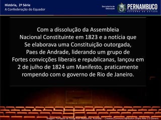 História, 2ª Série
A Confederação do Equador




              Com a dissolução da Assembleia
       Nacional Constituinte em 1823 e a notícia que
         Se elaborava uma Constituição outorgada,
          Paes de Andrade, liderando um grupo de
    Fortes convicções liberais e republicanas, lançou em
      2 de julho de 1824 um Manifesto, praticamente
        rompendo com o governo de Rio de Janeiro.




                            Imagem: Fernando de Sousa from Melbourne, Australia / Creative Commons Attribution-Share Alike 2.0 Generic.
 
