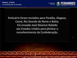 História, 2ª Série
A Confederação do Equador




       Emissário foram enviados para Paraíba, Alagoas,
            Ceará, Rio Grande do Norte e Bahia.
              Foi enviado José Silvestre Rabello
             aos Estados Unidos para pleitear o
             reconhecimento da Confederação.




                            Imagem: Fernando de Sousa from Melbourne, Australia / Creative Commons Attribution-Share Alike 2.0 Generic.
 