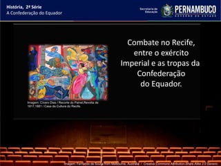 História, 2ª Série
A Confederação do Equador




                                                                           Combate no Recife,
                                                                            entre o exército
                                                                         Imperial e as tropas da
                                                                             Confederação
                                                                              do Equador.
         Imagem: Cícero Dias / Recorte do Painel,Revolta de
         1817,1881 / Casa da Cultura do Recife.




                                  Imagem: Fernando de Sousa from Melbourne, Australia / Creative Commons Attribution-Share Alike 2.0 Generic.
 