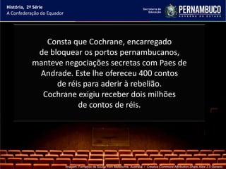História, 2ª Série
A Confederação do Equador




              Consta que Cochrane, encarregado
            de bloquear os portos pernambucanos,
           manteve negociações secretas com Paes de
            Andrade. Este lhe ofereceu 400 contos
                 de réis para aderir à rebelião.
             Cochrane exigiu receber dois milhões
                       de contos de réis.




                            Imagem: Fernando de Sousa from Melbourne, Australia / Creative Commons Attribution-Share Alike 2.0 Generic.
 