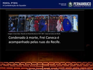 História, 2ª Série
A Confederação do Equador




     Imagem: Cícero Dias / Recorte do Painel,Revolta de 1817,1881 / Casa da Cultura do Recife.


      Condenado à morte, Frei Caneca é
      acompanhado pelas ruas do Recife.




                                     Imagem: Fernando de Sousa from Melbourne, Australia / Creative Commons Attribution-Share Alike 2.0 Generic.
 