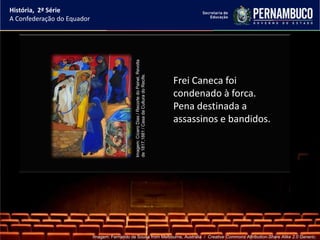 História, 2ª Série
A Confederação do Equador




                                                Imagem: Cícero Dias / Recorte do Painel, Revolta
                                                de 1817,1881 / Casa da Cultura do Recife.
                                                                                                   Frei Caneca foi
                                                                                                   condenado à forca.
                                                                                                   Pena destinada a
                                                                                                   assassinos e bandidos.




                            Imagem: Fernando de Sousa from Melbourne, Australia / Creative Commons Attribution-Share Alike 2.0 Generic.
 