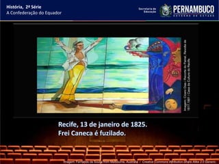 História, 2ª Série
A Confederação do Equador




                                                                                                                Imagem: Cícero Dias / Recorte do Painel, Revolta de
                                                                                                                1817,1881 / Casa da Cultura do Recife.
                            Imagem: Fernando de Sousa from Melbourne, Australia / Creative Commons Attribution-Share Alike 2.0 Generic.
 