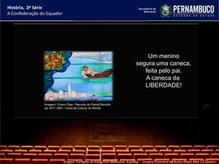 História, 2ª Série
A Confederação do Equador




                                                                                   Um menino
                                                                               segura uma caneca,
                                                                                  feita pelo pai.
                                                                                  A caneca da
                                                                                  LIBERDADE!


                Imagem: Cícero Dias / Recorte do Painel,Revolta
                de 1817,1881 / Casa da Cultura do Recife.




                             Imagem: Fernando de Sousa from Melbourne, Australia / Creative Commons Attribution-Share Alike 2.0 Generic.
 