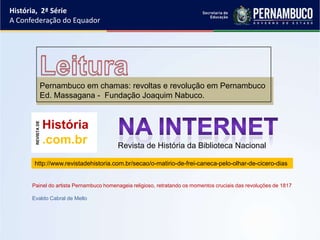 História, 2ª Série
A Confederação do Equador




                Pernambuco em chamas: revoltas e revolução em Pernambuco
                Ed. Massagana - Fundação Joaquim Nabuco.


                    História
       REVISTA DE




                    .com.br             Revista de História da Biblioteca Nacional

       http://www.revistadehistoria.com.br/secao/o-matirio-de-frei-caneca-pelo-olhar-de-cicero-dias


      Painel do artista Pernambuco homenageia religioso, retratando os momentos cruciais das revoluções de 1817

      Evaldo Cabral de Mello
 