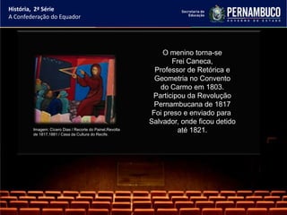 História, 2ª Série
A Confederação do Equador




                                                               O menino torna-se
                                                                 Frei Caneca,
                                                            Professor de Retórica e
                                                            Geometria no Convento
                                                              do Carmo em 1803.
                                                           Participou da Revolução
                                                            Pernambucana de 1817
                                                           Foi preso e enviado para
                                                          Salvador, onde ficou detido
        Imagem: Cícero Dias / Recorte do Painel,Revolta
        de 1817,1881 / Casa da Cultura do Recife.
                                                                   até 1821.
 
