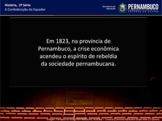 História, 2ª Série
A Confederação do Equador




                       Em 1823, na província de
                    Pernambuco, a crise econômica
                     acendeu o espírito de rebeldia
                     da sociedade pernambucana.




                            Imagem: Fernando de Sousa from Melbourne, Australia / Creative Commons Attribution-Share Alike 2.0 Generic.
 