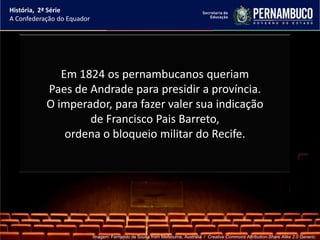 História, 2ª Série
A Confederação do Equador




              Em 1824 os pernambucanos queriam
           Paes de Andrade para presidir a província.
           O imperador, para fazer valer sua indicação
                   de Francisco Pais Barreto,
               ordena o bloqueio militar do Recife.




                            Imagem: Fernando de Sousa from Melbourne, Australia / Creative Commons Attribution-Share Alike 2.0 Generic.
 