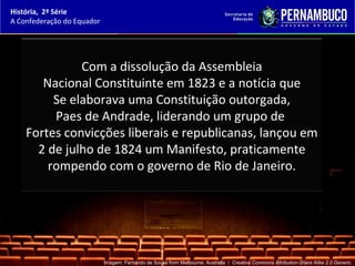 História, 2ª Série
A Confederação do Equador




              Com a dissolução da Assembleia
       Nacional Constituinte em 1823 e a notícia que
         Se elaborava uma Constituição outorgada,
         Paes de Andrade, liderando um grupo de
    Fortes convicções liberais e republicanas, lançou em
      2 de julho de 1824 um Manifesto, praticamente
        rompendo com o governo de Rio de Janeiro.




                            Imagem: Fernando de Sousa from Melbourne, Australia / Creative Commons Attribution-Share Alike 2.0 Generic.
 