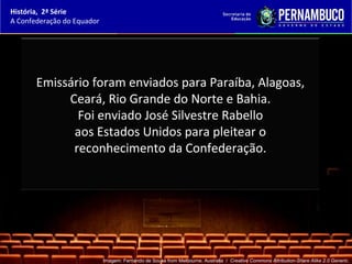 História, 2ª Série
A Confederação do Equador




       Emissário foram enviados para Paraíba, Alagoas,
            Ceará, Rio Grande do Norte e Bahia.
              Foi enviado José Silvestre Rabello
             aos Estados Unidos para pleitear o
             reconhecimento da Confederação.




                            Imagem: Fernando de Sousa from Melbourne, Australia / Creative Commons Attribution-Share Alike 2.0 Generic.
 
