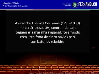 História, 2ª Série
A Confederação do Equador




            Alexandre Thomas Cochrane (1775-1860),
              mercenário escocês, contratado para
            organizar a marinha imperial, foi enviado
               com uma frota de cinco navios para
                     combater os rebeldes.




                            Imagem: Fernando de Sousa from Melbourne, Australia / Creative Commons Attribution-Share Alike 2.0 Generic.
 