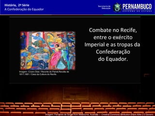 História, 2ª Série
A Confederação do Equador




                                                                           Combate no Recife,
                                                                            entre o exército
                                                                         Imperial e as tropas da
                                                                             Confederação
                                                                              do Equador.
         Imagem: Cícero Dias / Recorte do Painel,Revolta de
         1817,1881 / Casa da Cultura do Recife.




                                   Imagem: Fernando de Sousa from Melbourne, Australia / Creative Commons Attribution-Share Alike 2.0 Generic.
 