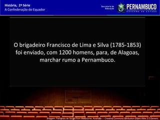 História, 2ª Série
A Confederação do Equador




     O brigadeiro Francisco de Lima e Silva (1785-1853)
     foi enviado, com 1200 homens, para, de Alagoas,
               marchar rumo a Pernambuco.




                            Imagem: Fernando de Sousa from Melbourne, Australia / Creative Commons Attribution-Share Alike 2.0 Generic.
 