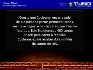 História, 2ª Série
A Confederação do Equador




             Consta que Cochrane, encarregado
           de bloquear os portos pernambucanos,
          manteve negociações secretas com Paes de
           Andrade. Este lhe ofereceu 400 contos
                de réis para aderir à rebelião.
            Cochrane exigiu receber dois milhões
                      de contos de réis.




                            Imagem: Fernando de Sousa from Melbourne, Australia / Creative Commons Attribution-Share Alike 2.0 Generic.
 