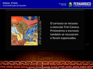 História, 2ª Série
A Confederação do Equador




                                              Imagem: Cícero Dias / Recorte do Painel, Revolta
                                              de 1817,1881 / Casa da Cultura do Recife.
                                                                                                 O carrasco se recusou
                                                                                                 a executar Frei Caneca.
                                                                                                 Prisioneiros e escravos
                                                                                                 também se recusaram
                                                                                                 e foram espancados.




                            Imagem: Fernando de Sousa from Melbourne, Australia / Creative Commons Attribution-Share Alike 2.0 Generic.
 