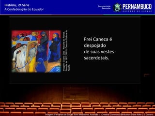 História, 2ª Série
A Confederação do Equador




                                            Revolta de 1817,1881 / Casa da Cultura do
                                            Imagem: Cícero Dias / Recorte do Painel,
                                                                                        Frei Caneca é
                                                                                        despojado
                                                                                        de suas vestes
                                                                                        sacerdotais.
                                            Recife.




                            Imagem: Fernando de Sousa from Melbourne, Australia / Creative Commons Attribution-Share Alike 2.0 Generic.
 