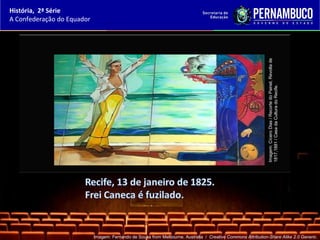 História, 2ª Série
A Confederação do Equador




                                                                                                               Imagem: Cícero Dias / Recorte do Painel, Revolta de
                                                                                                               1817,1881 / Casa da Cultura do Recife.
                            Imagem: Fernando de Sousa from Melbourne, Australia / Creative Commons Attribution-Share Alike 2.0 Generic.
 