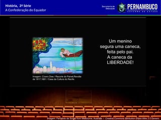 História, 2ª Série
A Confederação do Equador




                                                                                   Um menino
                                                                               segura uma caneca,
                                                                                  feita pelo pai.
                                                                                  A caneca da
                                                                                  LIBERDADE!


                Imagem: Cícero Dias / Recorte do Painel,Revolta
                de 1817,1881 / Casa da Cultura do Recife.




                             Imagem: Fernando de Sousa from Melbourne, Australia / Creative Commons Attribution-Share Alike 2.0 Generic.
 