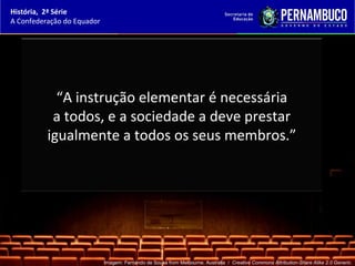 História, 2ª Série
A Confederação do Equador




            “A instrução elementar é necessária
           a todos, e a sociedade a deve prestar
          igualmente a todos os seus membros.”




                            Imagem: Fernando de Sousa from Melbourne, Australia / Creative Commons Attribution-Share Alike 2.0 Generic.
 