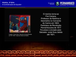 História, 2ª Série
A Confederação do Equador




                                                               O menino torna-se
                                                                 Frei Caneca,
                                                            Professor de Retórica e
                                                            Geometria no Convento
                                                              do Carmo em 1803.
                                                           Participou da Revolução
                                                            Pernambucana de 1817
                                                           Foi preso e enviado para
                                                          Salvador, onde ficou detido
        Imagem: Cícero Dias / Recorte do Painel,Revolta
        de 1817,1881 / Casa da Cultura do Recife.
                                                                   até 1821.
 