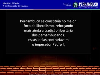 História, 2ª Série
A Confederação do Equador




                Pernambuco se constituía no maior
                  foco de liberalismo, reforçando
                  mais ainda a tradição libertária
                       dos pernambucanos.
                     essas ideias contrariavam
                       o imperador Pedro I.




                            Imagem: Fernando de Sousa from Melbourne, Australia / Creative Commons Attribution-Share Alike 2.0 Generic.
 
