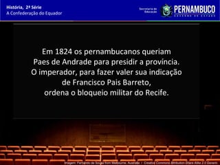História, 2ª Série
A Confederação do Equador




              Em 1824 os pernambucanos queriam
           Paes de Andrade para presidir a província.
           O imperador, para fazer valer sua indicação
                   de Francisco Pais Barreto,
               ordena o bloqueio militar do Recife.




                            Imagem: Fernando de Sousa from Melbourne, Australia / Creative Commons Attribution-Share Alike 2.0 Generic.
 