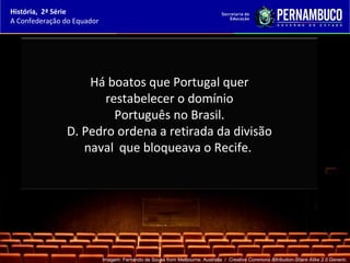 História, 2ª Série
A Confederação do Equador




                   Há boatos que Portugal quer
                      restabelecer o domínio
                        Português no Brasil.
               D. Pedro ordena a retirada da divisão
                  naval que bloqueava o Recife.




                            Imagem: Fernando de Sousa from Melbourne, Australia / Creative Commons Attribution-Share Alike 2.0 Generic.
 
