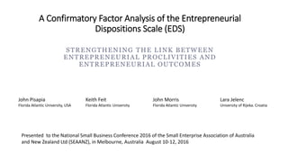 A Confirmatory Factor Analysis of the Entrepreneurial
Dispositions Scale (EDS)
STRENGTHENING THE LINK BETWEEN
ENTREPRENEURIAL PROCLIVITIES AND
ENTREPRENEURIAL OUTCOMES
John Pisapia
Florida Atlantic University, USA
Keith Feit
Florida Atlantic University
John Morris
Florida Atlantic University
Lara Jelenc
University of Rijeka. Croatia
Presented to the National Small Business Conference 2016 of the Small Enterprise Association of Australia
and New Zealand Ltd (SEAANZ), in Melbourne, Australia August 10-12, 2016
 