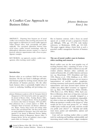 A Conﬂict Case Approach to                                                                         Johannes Brinkmann
Business Ethics                                                                                            Knut J. Ims




ABSTRACT. Departing from frequent use of moral                          ﬂict in business contexts, with a focus on moral
conﬂict cases in business ethics teaching and research, the             aspects (cf. as drafts of such a perspective French
paper suggests an elaboration of a moral conﬂict approach               and Allbright, 1998, pp. 177–178, with further
within business ethics, both conceptually and philo-                    references, or Brinkmann, 2002b, pp. 161–162).
sophically. The conceptual elaboration borrows from                     This paper suggests taking a better look at such a
social science conﬂict research terminology, while the
                                                                        potential conﬂict management function of business
philosophical elaboration presents casuistry as a kind of
practical, inductive argumentation with a focus on para-
                                                                        ethics.
digmatic examples.

KEY WORDS: case approach, casuistry, conﬂict man-                       The use of moral conﬂict cases in business
agement, ethics teaching, moral conﬂict                                 ethics teaching and research

                                                                        Moral conﬂict cases are the most popular way of
                                                                        teaching business ethics, consisting of more or less
                                                                        complex and authentic conﬂicts without an easy self-
                                                                        evident solution. Business ethics casebooks are
Introduction                                                            readers of business life, of conﬂict histories and issues
                                                                        (see e.g. Beauchamp, 1997; Donaldson and Gini,
Business ethics as an academic ﬁeld has two main                        1995; Harvey et al., 1994; Hoffman et al., 2001;
functions. On the one hand it challenges self-satis-                    Jennings, 2002). While full-format cases are meant as
ﬁed business people by inviting moral criticism and                     representatives of real-life conﬂict complexity,
self-criticism of business practices. On the other                      teaching sometimes (and research normally) uses less
hand, business ethics is potentially helpful when it                    representative and more focused short versions of
comes to analyzing, handling and preventing con-                        conﬂict cases, often called ‘‘scenarios’’ or ‘‘vignettes’’
                                                                        (see e.g. Bain, 1994; Brinkmann, 2002a; Chonko,
                                                                        1995; Peck et al., 1994; Weber, 1992). Such con-
Johannes Brinkmann is professor at BI, the Norwegian School of          ﬂicts or dilemmas, short ones or long ones, real ones
   Management in Oslo Several of his articles have appeared in          or constructed ones are normally designed as a
   the Journal of Business Ethics, Teaching Business Ethics,            hopeless choice between contradictory responsibili-
   Business Ethics: A European Review. He has also published            ties where at least one stakeholder will be hurt. The
   two business ethics books (in Norwegian, 1993 and 2001).             follow-up question is usually in the format of ‘‘what
Knut Johannessen Ims is associate professor at NHH, the                 would you do if you were person X?’’ or ‘‘which
   Norwegian School of Economics and Business Administra-
                                                                        conﬂict party would you side with, and how would
   tion, Bergen, Norway doing research and teaching within
   business ethics and relational ethics. His thesis and his articles
                                                                        you justify your choice?’’ or ‘‘identify and clarify
   are mainly published in Norwegian. Some of his articles have         main issues, parties and stakeholders, options and
   appeared in the Journal of Behavioral Decision Making,               wisest solutions’’.
   Scandinavian Journal of Management, Business Ethics: A                  Cases and case teaching market ethics as useful
   European Review. He has also published a book on Infor-              tools for analyzing and handling understandable and
   mation Ethics (in Norwegian, 1992).                                  interesting moral conﬂict stories, trigger standpoint


       Journal of Business Ethics 53: 123–136, 2004.
       Ó 2004 Kluwer Academic Publishers. Printed in the Netherlands.
 